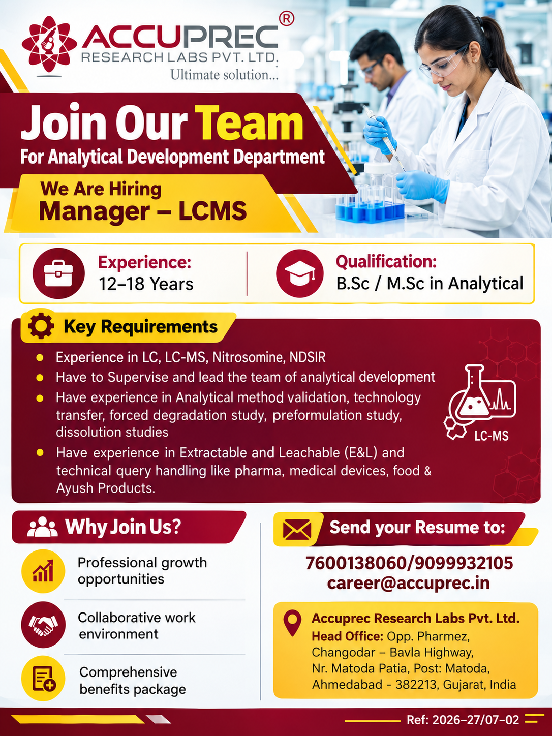 🔬 Accuprec Research Labs Hiring 2026 – Manager – LCMS Job in Ahmedabad

Are you an experienced analytical research professional looking for a senior-level opportunity in the pharmaceutical industry?

Accuprec Research Labs Pvt. Ltd. is hiring an experienced Manager – LCMS for its Analytical Development Department in Ahmedabad, Gujarat.

The position is aimed at professionals with 12–18 years of experience in analytical development, LC/LC-MS, method validation and related pharmaceutical testing activities.

🏢 About Accuprec Research Labs

Accuprec Research Labs Pvt. Ltd. is an analytical research organization based in Ahmedabad, Gujarat.

The company provides testing and analytical research services for sectors including:

Pharmaceutical
Medical devices
Food
Ayush products

Its work involves analytical testing, method development, regulatory compliance and scientific support for clients with complex analytical requirements.

📌 Job Overview
Job Details	Information
Company	Accuprec Research Labs Pvt. Ltd.
Position	Manager – LCMS
Department	Analytical Development
Experience	12–18 Years
Qualification	B.Sc / M.Sc in Analytical Chemistry or related discipline
Location	Matoda, Ahmedabad, Gujarat
Work Type	On-site
📍 Job Location

Accuprec Research Labs Pvt. Ltd.
Opp. Pharmez, Changodar – Bavla Highway
Near Matoda Patia, Post: Matoda
Ahmedabad – 382213, Gujarat, India

💼 Manager – LCMS: Role Overview

The Manager – LCMS will provide technical and team leadership within the Analytical Development function.

The position requires strong practical knowledge of liquid chromatography and mass spectrometry, along with experience in analytical method development, validation and technology transfer.

The selected professional will also supervise analytical development activities and support projects for clients across multiple industries.

🎓 Eligibility Criteria

Candidates should have:

B.Sc or M.Sc in Analytical Chemistry or a related discipline
12–18 years of relevant experience
Hands-on experience with LC and LC-MS
Experience in pharmaceutical analytical development
Strong knowledge of analytical method validation
Experience with regulatory requirements and compliance
🧪 Key Skills Required

The ideal candidate should have experience in:

LC and LC-MS techniques
Nitrosamine analysis
NDSRI analysis
Analytical method validation
Technology transfer
Forced degradation studies
Preformulation studies
Dissolution studies
Extractable and Leachable (E&L) testing
Regulatory guidelines and compliance
Analytical documentation
Team leadership and mentoring

Experience handling technical queries from pharmaceutical, medical device, food and Ayush clients will also be valuable for the role.

🛠️ Key Responsibilities

As Manager – LCMS, the selected candidate will be responsible for:

Leading and supervising the analytical development team
Overseeing LC and LC-MS method development activities
Managing analytical method validation projects
Executing technology transfer activities
Conducting forced degradation and preformulation studies
Supporting dissolution method development and testing
Managing Extractable and Leachable (E&L) studies
Addressing technical queries from clients
Ensuring timely delivery of analytical reports
Maintaining regulatory compliance and documentation standards
Mentoring analytical development professionals
💼 Career Growth & Benefits

The supplied recruitment information highlights several professional advantages, including:

Professional growth opportunities
Collaborative and learning-oriented work environment
Comprehensive benefits package
Exposure to diverse pharmaceutical and analytical projects
Work across pharma, medical device, food and Ayush sectors
Exposure to advanced analytical technologies
Experience with regulatory practices
Long-term career stability

Salary: No specific salary figure is provided in the supplied vacancy information. Candidates can confirm the compensation package during the recruitment process.

📩 How to Apply

Interested and eligible candidates can send their updated resume to:

Email: career@accuprec.in

📞 Contact
7600138060
9099932105
Reference Number

2026-27/07-02

Candidates should mention “Manager – LCMS” and the reference number 2026-27/07-02 in their application.

✅ Verified Recruitment Information

The supplied vacancy information identifies the post as a verified post and states that the information was shared by HR.

Applicants should still confirm the current vacancy status and recruitment details with the company before travelling or sharing sensitive documents.

🌟 Why Join Accuprec Research Labs?

This position can be a strong fit for senior analytical professionals who want to combine technical expertise with team leadership.

The role provides exposure to advanced analytical techniques, regulatory requirements and projects spanning pharmaceutical and related industries.

For professionals with extensive LC-MS experience, it offers an opportunity to take responsibility for complex analytical development projects while mentoring scientific teams.

❓ Frequently Asked Questions
1. Who can apply for the Manager – LCMS position?

Candidates with 12–18 years of relevant experience, a B.Sc/M.Sc in Analytical Chemistry or a related discipline, and strong LC/LC-MS experience can apply.

2. What is the job location?

The position is based at Accuprec Research Labs in Matoda, Ahmedabad, Gujarat.

3. What experience is required?

The vacancy requires 12–18 years of experience in relevant analytical development activities.

4. What technical skills are required?

Key areas include LC, LC-MS, Nitrosamine/NDSRI analysis, method validation, technology transfer, forced degradation and E&L testing.

5. How can I apply?

Accuprec Research Labs Hiring 2026